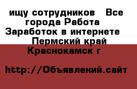 ищу сотрудников - Все города Работа » Заработок в интернете   . Пермский край,Краснокамск г.